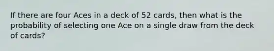 If there are four Aces in a deck of 52 cards, then what is the probability of selecting one Ace on a single draw from the deck of cards?