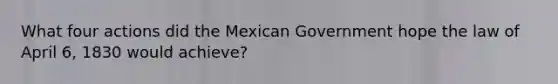 What four actions did the Mexican Government hope the law of April 6, 1830 would achieve?