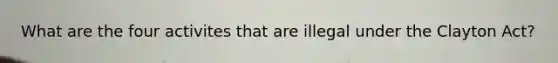 What are the four activites that are illegal under the Clayton Act?
