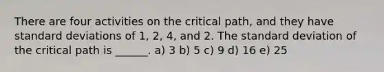 There are four activities on the critical path, and they have standard deviations of 1, 2, 4, and 2. The standard deviation of the critical path is ______. a) 3 b) 5 c) 9 d) 16 e) 25