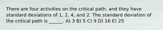 There are four activities on the critical path, and they have standard deviations of 1, 2, 4, and 2. The standard deviation of the critical path is ______. A) 3 B) 5 C) 9 D) 16 E) 25