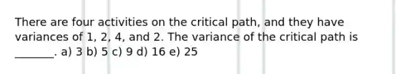 There are four activities on the critical path, and they have variances of 1, 2, 4, and 2. The variance of the critical path is _______. a) 3 b) 5 c) 9 d) 16 e) 25