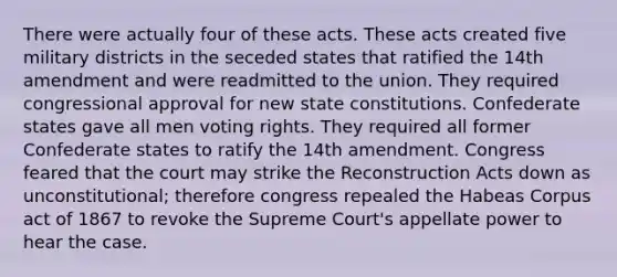 There were actually four of these acts. These acts created five military districts in the seceded states that ratified the 14th amendment and were readmitted to the union. They required congressional approval for new <a href='https://www.questionai.com/knowledge/kfPBWimMk9-state-constitutions' class='anchor-knowledge'>state constitutions</a>. Confederate states gave all men voting rights. They required all former Confederate states to ratify the 14th amendment. Congress feared that the court may strike the Reconstruction Acts down as unconstitutional; therefore congress repealed the Habeas Corpus act of 1867 to revoke the Supreme Court's appellate power to hear the case.