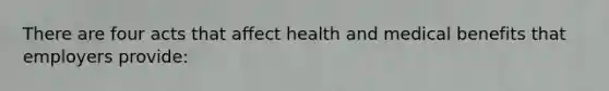 There are four acts that affect health and medical benefits that employers provide: