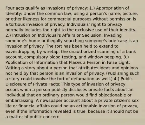 Four acts qualify as invasions of privacy: 1.) Appropriation of Identity: Under the common law, using a person's name, picture, or other likeness for commercial purposes without permission is a tortious invasion of privacy. Individuals' right to privacy normally includes the right to the exclusive use of their identity. 2.) Intrusion on Individual's Affairs or Seclusion: Invading someone's home or illegally searching someone's briefcase is an invasion of privacy. The tort has been held to extend to eavesdropping by wiretap, the unauthorized scanning of a bank account, compulsory blood testing, and window peeping. 3.) Publication of Information that Places a Person in False Light: Writing a story about a person that attributes ideas and opinions not held by that person is an invasion of privacy. (Publishing such a story could involve the tort of defamation as well.) 4.) Public Disclosure of Private Facts: This type of invasion of privacy occurs when a person publicly discloses private facts about an individual that an ordinary person would find objectionable or embarrassing. A newspaper account about a private citizen's sex life or financial affairs could be an actionable invasion of privacy, even if the information revealed is true, because it should not be a matter of public concern.