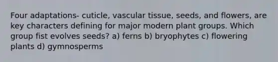 Four adaptations- cuticle, <a href='https://www.questionai.com/knowledge/k1HVFq17mo-vascular-tissue' class='anchor-knowledge'>vascular tissue</a>, seeds, and flowers, are key characters defining for major modern plant groups. Which group fist evolves seeds? a) ferns b) bryophytes c) flowering plants d) gymnosperms