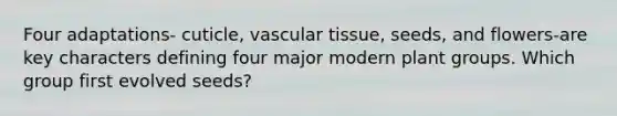 Four adaptations- cuticle, vascular tissue, seeds, and flowers-are key characters defining four major modern plant groups. Which group first evolved seeds?