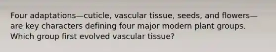 Four adaptations—cuticle, vascular tissue, seeds, and flowers—are key characters defining four major modern plant groups. Which group first evolved vascular tissue?