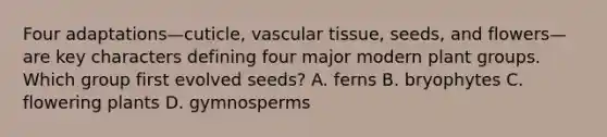 Four adaptations—cuticle, <a href='https://www.questionai.com/knowledge/k1HVFq17mo-vascular-tissue' class='anchor-knowledge'>vascular tissue</a>, seeds, and flowers—are key characters defining four major modern plant groups. Which group first evolved seeds? A. ferns B. bryophytes C. flowering plants D. gymnosperms