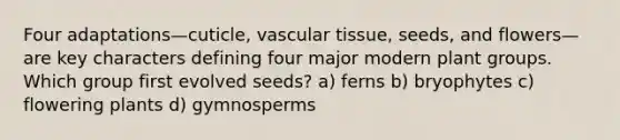 Four adaptations—cuticle, <a href='https://www.questionai.com/knowledge/k1HVFq17mo-vascular-tissue' class='anchor-knowledge'>vascular tissue</a>, seeds, and flowers—are key characters defining four major modern plant groups. Which group first evolved seeds? a) ferns b) bryophytes c) flowering plants d) gymnosperms