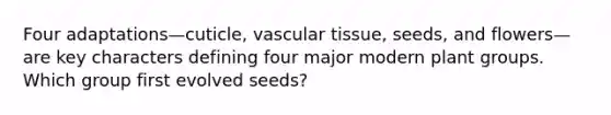 Four adaptations—cuticle, vascular tissue, seeds, and flowers—are key characters defining four major modern plant groups. Which group first evolved seeds?