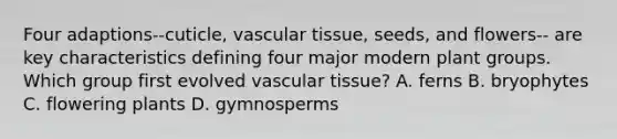 Four adaptions--cuticle, vascular tissue, seeds, and flowers-- are key characteristics defining four major modern plant groups. Which group first evolved vascular tissue? A. ferns B. bryophytes C. flowering plants D. gymnosperms