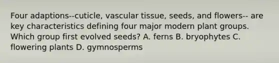 Four adaptions--cuticle, <a href='https://www.questionai.com/knowledge/k1HVFq17mo-vascular-tissue' class='anchor-knowledge'>vascular tissue</a>, seeds, and flowers-- are key characteristics defining four major modern plant groups. Which group first evolved seeds? A. ferns B. bryophytes C. flowering plants D. gymnosperms