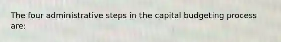 The four administrative steps in the capital budgeting process are: