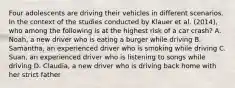 Four adolescents are driving their vehicles in different scenarios. In the context of the studies conducted by Klauer et al. (2014), who among the following is at the highest risk of a car crash? A. Noah, a new driver who is eating a burger while driving B. Samantha, an experienced driver who is smoking while driving C. Suan, an experienced driver who is listening to songs while driving D. Claudia, a new driver who is driving back home with her strict father