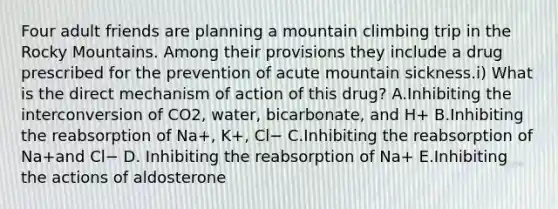 Four adult friends are planning a mountain climbing trip in the Rocky Mountains. Among their provisions they include a drug prescribed for the prevention of acute mountain sickness.i) What is the direct mechanism of action of this drug? A.Inhibiting the interconversion of CO2, water, bicarbonate, and H+ B.Inhibiting the reabsorption of Na+, K+, Cl− C.Inhibiting the reabsorption of Na+and Cl− D. Inhibiting the reabsorption of Na+ E.Inhibiting the actions of aldosterone