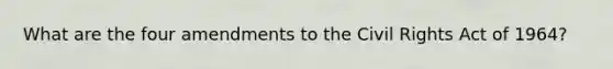 What are the four amendments to the Civil Rights Act of 1964?