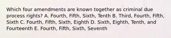 Which four amendments are known together as criminal due process rights? A. Fourth, Fifth, Sixth, Tenth B. Third, Fourth, Fifth, Sixth C. Fourth, Fifth, Sixth, Eighth D. Sixth, Eighth, Tenth, and Fourteenth E. Fourth, Fifth, Sixth, Seventh