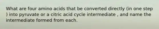 What are four amino acids that be converted directly (in one step ) into pyruvate or a citric acid cycle intermediate , and name the intermediate formed from each.