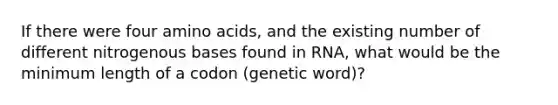 If there were four amino acids, and the existing number of different nitrogenous bases found in RNA, what would be the minimum length of a codon (genetic word)?