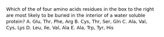 Which of the of four amino acids residues in the box to the right are most likely to be buried in the interior of a water soluble protein? A. Glu, Thr, Phe, Arg B. Cys, Thr, Ser, Gln C. Ala, Val, Cys, Lys D. Leu, Ile, Val, Ala E. Ala, Trp, Tyr, His