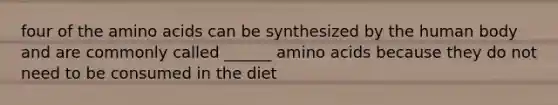 four of the amino acids can be synthesized by the human body and are commonly called ______ amino acids because they do not need to be consumed in the diet