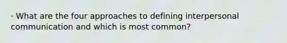 · What are the four approaches to defining interpersonal communication and which is most common?