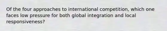 Of the four approaches to international competition, which one faces low pressure for both global integration and local responsiveness?