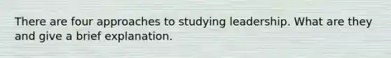 There are four approaches to studying leadership. What are they and give a brief explanation.