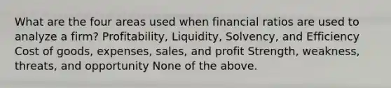 What are the four areas used when financial ratios are used to analyze a firm? Profitability, Liquidity, Solvency, and Efficiency Cost of goods, expenses, sales, and profit Strength, weakness, threats, and opportunity None of the above.