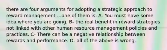 there are four arguments for adopting a strategic approach to reward management ...one of them is: A- You must have some idea where you are going. B- the real benefit in reward strategies not linked with other human resource management policies and practices. C- There can be a negative relationship between rewards and performance. D- all of the above is wrong.