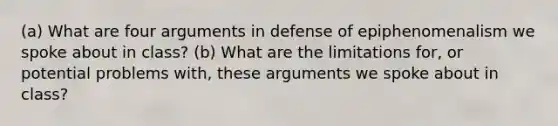 (a) What are four arguments in defense of epiphenomenalism we spoke about in class? (b) What are the limitations for, or potential problems with, these arguments we spoke about in class?