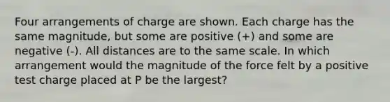 Four arrangements of charge are shown. Each charge has the same magnitude, but some are positive (+) and some are negative (-). All distances are to the same scale. In which arrangement would the magnitude of the force felt by a positive test charge placed at P be the largest?