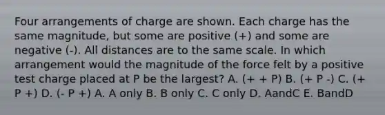 Four arrangements of charge are shown. Each charge has the same magnitude, but some are positive (+) and some are negative (-). All distances are to the same scale. In which arrangement would the magnitude of the force felt by a positive test charge placed at P be the largest? A. (+ + P) B. (+ P -) C. (+ P +) D. (- P +) A. A only B. B only C. C only D. AandC E. BandD