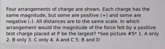 Four arrangements of charge are shown. Each charge has the same magnitude, but some are positive (+) and some are negative (-). All distances are to the same scale. In which arrangement would the magnitude of the force felt by a positive test charge placed at P be the largest? *See picture #5* 1. A only 2. B only 3. C only 4. A and C 5. B and D