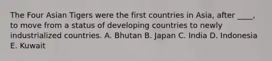 The Four Asian Tigers were the first countries in Asia, after ____, to move from a status of developing countries to newly industrialized countries. A. Bhutan B. Japan C. India D. Indonesia E. Kuwait