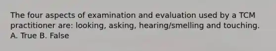 The four aspects of examination and evaluation used by a TCM practitioner are: looking, asking, hearing/smelling and touching. A. True B. False