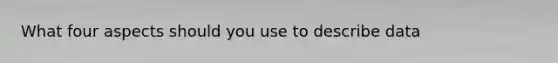 What four aspects should you use to describe data