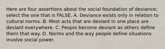 Here are four assertions about the social foundation of deviance; select the one that is FALSE. A. Deviance exists only in relation to cultural norms. B. Most acts that are deviant in one place are deviant everywhere. C. People become deviant as others define them that way. D. Norms and the way people define situations involve social power.