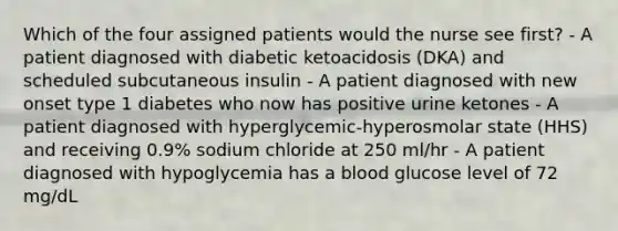 Which of the four assigned patients would the nurse see first? - A patient diagnosed with diabetic ketoacidosis (DKA) and scheduled subcutaneous insulin - A patient diagnosed with new onset type 1 diabetes who now has positive urine ketones - A patient diagnosed with hyperglycemic-hyperosmolar state (HHS) and receiving 0.9% sodium chloride at 250 ml/hr - A patient diagnosed with hypoglycemia has a blood glucose level of 72 mg/dL