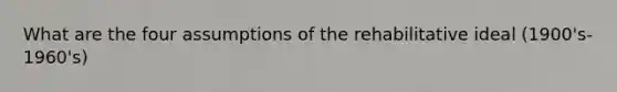 What are the four assumptions of the rehabilitative ideal (1900's-1960's)