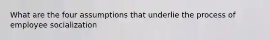 What are the four assumptions that underlie the process of employee socialization