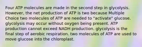 Four ATP molecules are made in the second step in glycolysis. However, the net production of ATP is two because Multiple Choice two molecules of ATP are needed to "activate" glucose. glycolysis may occur without oxygen being present. ATP production cannot exceed NADH production. glycolysis is the final step of aerobic respiration. two molecules of ATP are used to move glucose into the chloroplast.