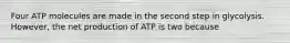 Four ATP molecules are made in the second step in glycolysis. However, the net production of ATP is two because