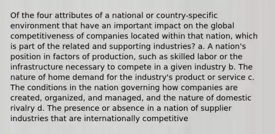 Of the four attributes of a national or country-specific environment that have an important impact on the global competitiveness of companies located within that nation, which is part of the related and supporting industries? a. A nation's position in factors of production, such as skilled labor or the infrastructure necessary to compete in a given industry b. The nature of home demand for the industry's product or service c. The conditions in the nation governing how companies are created, organized, and managed, and the nature of domestic rivalry d. The presence or absence in a nation of supplier industries that are internationally competitive