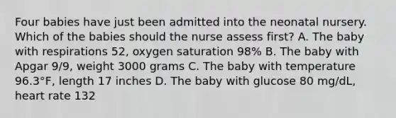 Four babies have just been admitted into the neonatal nursery. Which of the babies should the nurse assess first? A. The baby with respirations 52, oxygen saturation 98% B. The baby with Apgar 9/9, weight 3000 grams C. The baby with temperature 96.3°F, length 17 inches D. The baby with glucose 80 mg/dL, heart rate 132