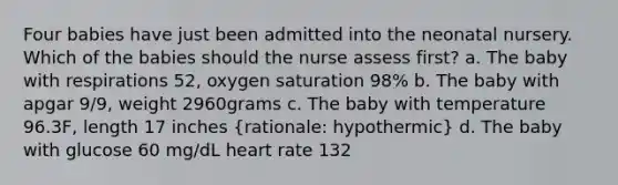 Four babies have just been admitted into the neonatal nursery. Which of the babies should the nurse assess first? a. The baby with respirations 52, oxygen saturation 98% b. The baby with apgar 9/9, weight 2960grams c. The baby with temperature 96.3F, length 17 inches (rationale: hypothermic) d. The baby with glucose 60 mg/dL heart rate 132