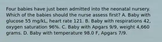 Four babies have just been admitted into the neonatal nursery. Which of the babies should the nurse assess first? A. Baby with glucose 55 mg/kL, heart rate 121. B. Baby with respirations 42, oxygen saturation 96%. C. Baby with Apgars 9/9, weight 4,660 grams. D. Baby with temperature 98.0 F, Apgars 7/9.