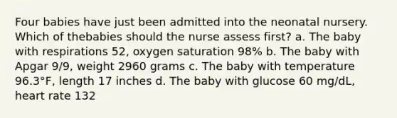 Four babies have just been admitted into the neonatal nursery. Which of thebabies should the nurse assess first? a. The baby with respirations 52, oxygen saturation 98% b. The baby with Apgar 9/9, weight 2960 grams c. The baby with temperature 96.3°F, length 17 inches d. The baby with glucose 60 mg/dL, heart rate 132