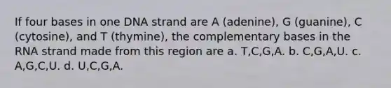 If four bases in one DNA strand are A (adenine), G (guanine), C (cytosine), and T (thymine), the complementary bases in the RNA strand made from this region are a. T,C,G,A. b. C,G,A,U. c. A,G,C,U. d. U,C,G,A.